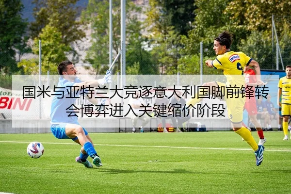 国米与亚特兰大竞逐意大利国脚前锋转会博弈进入关键缩价阶段